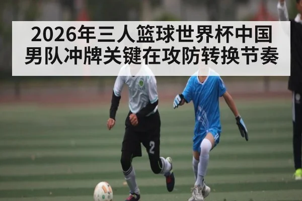 2026年三人篮球世界杯中国男队冲牌关键在攻防转换节奏
