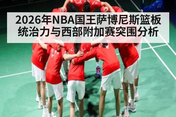 2026年NBA国王萨博尼斯篮板统治力与西部附加赛突围分析